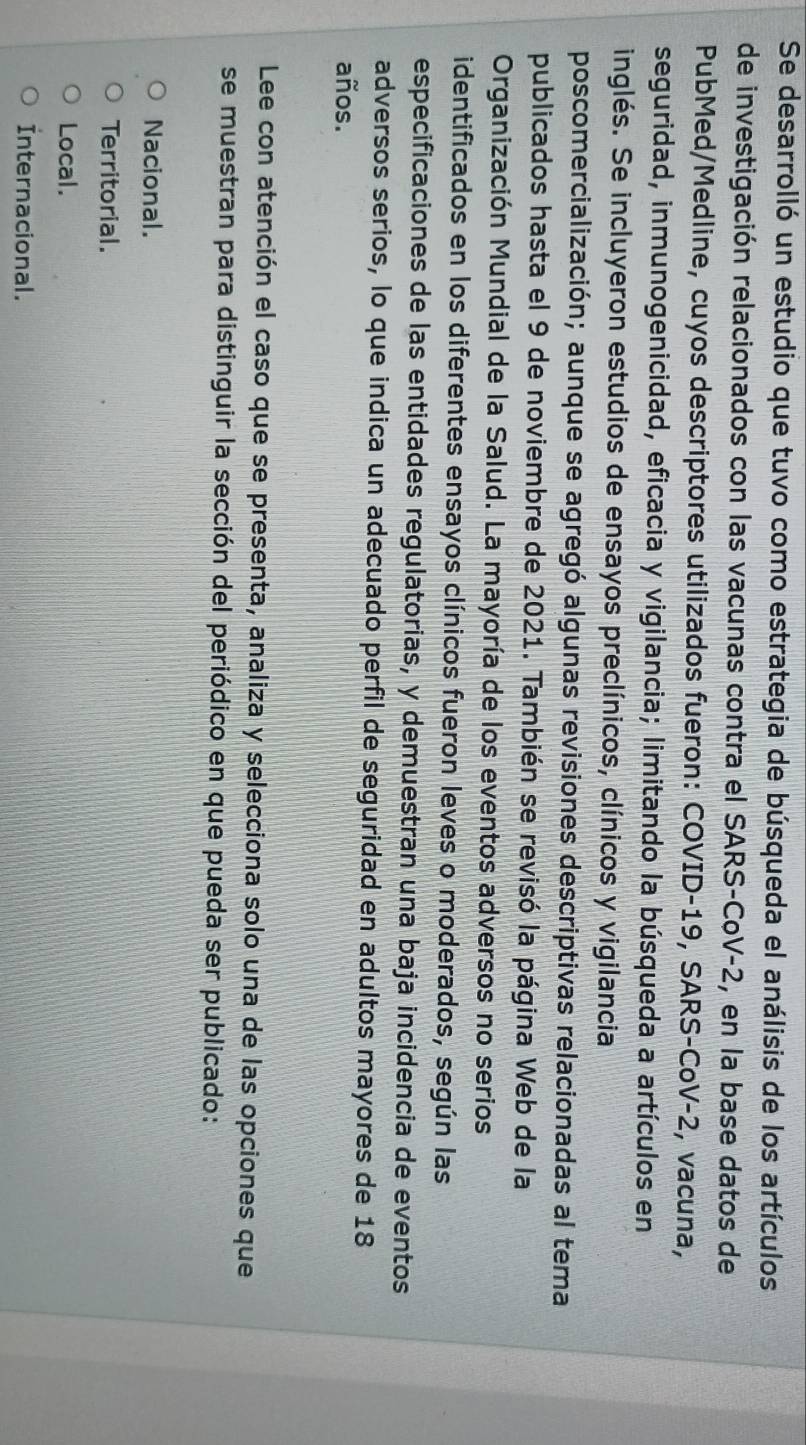 Se desarrolló un estudio que tuvo como estrategia de búsqueda el análisis de los artículos
de investigación relacionados con las vacunas contra el SARS-CoV-2, en la base datos de
PubMed/Medline, cuyos descriptores utilizados fueron: COVID- 19, SARS-CoV- 2, vacuna,
seguridad, inmunogenicidad, eficacia y vigilancia; limitando la búsqueda a artículos en
inglés. Se incluyeron estudios de ensayos preclínicos, clínicos y vigilancia
poscomercialización; aunque se agregó algunas revisiones descriptivas relacionadas al tema
publicados hasta el 9 de noviembre de 2021. También se revisó la página Web de la
Organización Mundial de la Salud. La mayoría de los eventos adversos no serios
identificados en los diferentes ensayos clínicos fueron leves o moderados, según las
especificaciones de las entidades regulatorias, y demuestran una baja incidencia de eventos
adversos serios, lo que indica un adecuado perfil de seguridad en adultos mayores de 18
años.
Lee con atención el caso que se presenta, analiza y selecciona solo una de las opciones que
se muestran para distinguir la sección del periódico en que pueda ser publicado:
Nacional.
Territorial.
Local.
Internacional.