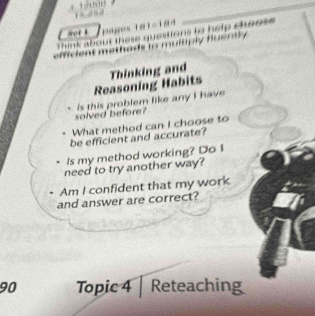 Bages 181=184 
k f e se questions to help choos . 
multiply huently 
Thinking and 
Reasoning Habits 
is this problem like any I have 
solved before? 
What method can I choose to 
be efficient and accurate? 
Is my method working? Do 1 
need to try another way? 
Am I confident that my work 
and answer are correct? 
90 Topic 4 | Reteaching