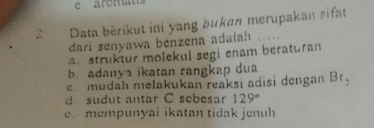 aromats
2 Data bérikut ini yang bukan merupakan sifat
dari senyawa benzena adalah . . . .
a. struktur molekul segi enam beraturan
b. adanya ikatan rangkap dua
c. mudah melakukan reaksi adisi dengan Br_2
d. sudut antar C sebesar 129°
e mempunyai ikatan tidak jenuh