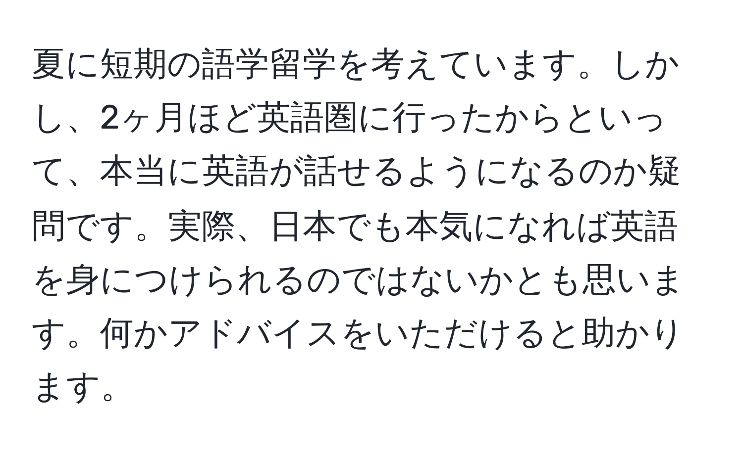 夏に短期の語学留学を考えています。しかし、2ヶ月ほど英語圏に行ったからといって、本当に英語が話せるようになるのか疑問です。実際、日本でも本気になれば英語を身につけられるのではないかとも思います。何かアドバイスをいただけると助かります。