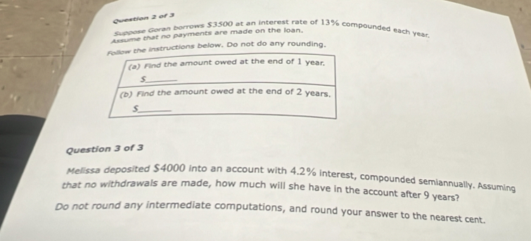 Suppoke Goran borrows $3500 at an interest rate of 13% compounded each year
Assume that no payments are made on the loan. 
ns below. Do not do any rounding. 
Question 3 of 3 
Melissa deposited $4000 into an account with 4.2% interest, compounded semiannually. Assuming 
that no withdrawals are made, how much will she have in the account after 9 years? 
Do not round any intermediate computations, and round your answer to the nearest cent.