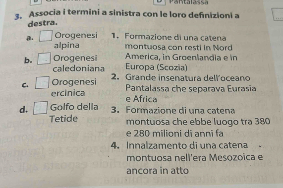 Pantalassa
3. Associa i termini a sinistra con le loro definizioni a
destra.
a. □ Orogenesi 1. Formazione di una catena
alpina montuosa con resti in Nord
b. □ Orogenesi America, in Groenlandia e in
caledoniana Europa (Scozia)
C. □ Orogenesi 2. Grande insenatura dell’oceano
Pantalassa che separava Eurasia
ercinica e Africa
d. □ Golfo della 3. Formazione di una catena
Tetide montuosa che ebbe luogo tra 380
e 280 milioni di anni fa
4. Innalzamento di una catena
montuosa nell’era Mesozoica e
ancora in atto