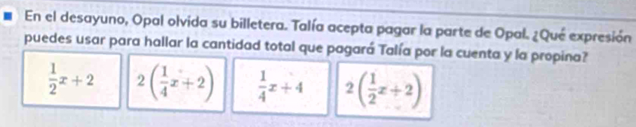 En el desayuno, Opal olvida su billetera. Talía acepta pagar la parte de Opal. ¿Qué expresión
puedes usar para hallar la cantidad total que pagará Talía por la cuenta y la propina?
 1/2 x+2 2( 1/4 x+2)  1/4 x+4 2( 1/2 x+2)