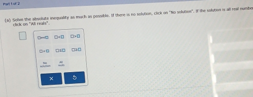 Solive the absolute inequality as much as possible. If there is no solution, click on "No solution". If the solution is all real numbe 
click on "All reals".
□ =∠ □ □ □ >□
□ =□ □ ≤ □ □ ≥ □
No 
slo 9sqrt()
× 5