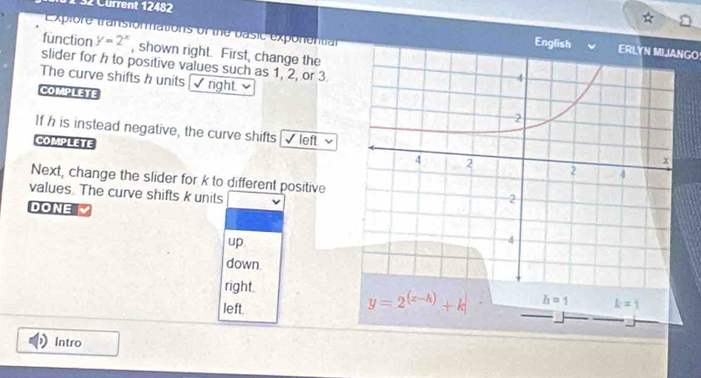1 32 Cürrent 12482
Explore transformations of the basic exponential
EnglishERLYN MIJANGO
function y=2^x , shown right. First, change the
slider for h to positive values such as 1, 2, or 3
The curve shifts h units √right. 
COMPLETE
If h is instead negative, the curve shifts √ left 
COMPLETE
Next, change the slider for k to different positive
values. The curve shifts k units
DONE  
up
down
right
left
Intro