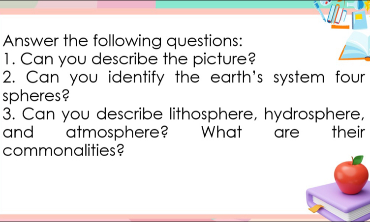 Un 
Answer the following questions: 
1. Can you describe the picture? 
2. Can you identify the earth's system four 
spheres? 
3. Can you describe lithosphere, hydrosphere, 
and atmosphere? " What are their 
commonalities?