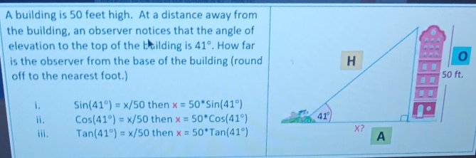 A building is 50 feet high. At a distance away from
the building, an observer notices that the angle of
elevation to the top of the building is 41°. How far
is the observer from the base of the building (round
off to the nearest foot.)
i. Sin(41°)=x/50 then x=50^*sin (41°)
ⅱ. Cos(41°)=x/50 then x=50°cos (41°)
ii. Tan(41°)=x/50 then x=50^*Tan(41°)