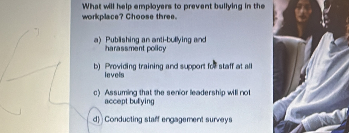 What will help employers to prevent bullying in the
workplace? Choose three.
a) Publishing an anti-bullying and
harassment policy
b) Providing training and support for staff at all
levels
c) Assuming that the senior leadership will not
accept bullying
d) Conducting staff engagement surveys