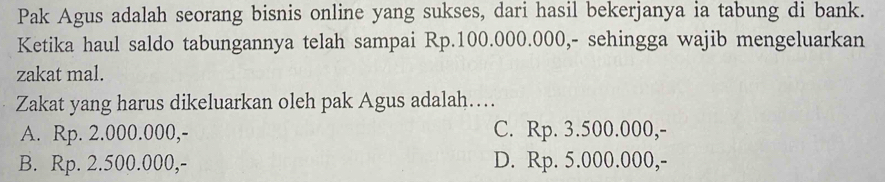 Pak Agus adalah seorang bisnis online yang sukses, dari hasil bekerjanya ia tabung di bank.
Ketika haul saldo tabungannya telah sampai Rp.100.000.000,- sehingga wajib mengeluarkan
zakat mal.
Zakat yang harus dikeluarkan oleh pak Agus adalah….
A. Rp. 2.000.000,- C. Rp. 3.500.000,-
B. Rp. 2.500.000,- D. Rp. 5.000.000,-