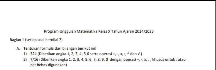 Program Unggulan Matematika Kelas X Tahun Ajaran 2024/2025 
Bagian 1 (setiap soal bernilai 7) 
A. Tentukan formula dari bilangan berikut ini! 
1) 324 (Diberikan angka 1, 2, 3, 4, 5, 6 serta operasi +, -, x, :, ^ dan √ ) 
2) 7/16 (Diberikan angka 1, 2, 3, 4, 5, 6, 7, 8, 9, 0 dengan operasi +, -, x, : , khusus untuk : atau 
per bebas digunakan)