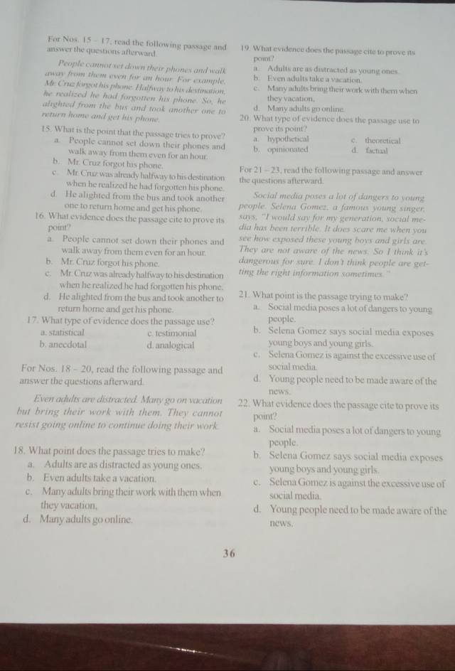 For Nos. 15 - 17, read the following passage and 19. What evidence does the passage cite to prove its
answer the questions afterward.
point?
People cannot set down their phones and walk a. Adults are as distracted as young ones.
away from them even for an hour. For example b. Even adults take a vacation.
Mr. Cruz forgot his phone. Halfway to his destination. c. Many adults bring their work with them when
he realized he had forgotten his phone. So, he they vacation.
alighted from the bus and took another one to d. Many adults go online.
return home and get his phone. 20. What type of evidence does the passage use to
15. What is the point that the passage tries to prove? prove its point?
a. People cannot set down their phones and b. opinionated a. hypothetical d. factual c. theoretical
walk away from them even for an hour
b. Mr. Cruz forgot his phone. For 21- 23, read the following passage and answer
c. Mr. Cruz was already halfway to his destination the questions afterward.
when he realized he had forgotten his phone.
d. He alighted from the bus and took another Social media poses a lot of dangers to young
people. Selena Gomez, a famous young singer.
one to return home and get his phone. says, "I would say for my generation, social me-
16. What evidence does the passage cite to prove its dia has been terrible. It does scare me when you
point?
a. People cannot set down their phones and see how exposed these young boys and girls are.
walk away from them even for an hour. They are not aware of the news. So I think it's
b. Mr. Cruz forgot his phone. dangerous for sure. I don't think people are get-
c. Mr. Cruz was already halfway to his destination ting the right information sometimes."
when he realized he had forgotten his phone.
d. He alighted from the bus and took another to 21. What point is the passage trying to make?
return home and get his phone. a. Social media poses a lot of dangers to young
people.
I 7. What type of evidence does the passage use? b. Selena Gomez says social media exposes
a. statistical c. testimonial
b. anecdotal d. analogical young boys and young girls.
c. Selena Gomez is against the excessive use of
For Nos. 18 - 20, read the following passage and social media.
answer the questions afterward. d. Young people need to be made aware of the
news.
Even adults are distracted. Many go on vacation 22. What evidence does the passage cite to prove its
but bring their work with them. They cannot point?
resist going online to continue doing their work a. Social media poses a lot of dangers to young
people.
18. What point does the passage tries to make? b. Selena Gomez says social media exposes
a. Adults are as distracted as young ones. young boys and young girls.
b. Even adults take a vacation. c. Selena Gomez is against the excessive use of
c. Many adults bring their work with them when social media.
they vacation. d. Young people need to be made aware of the
d. Many adults go online. news.
36