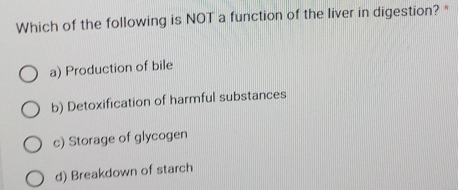 Which of the following is NOT a function of the liver in digestion? *
a) Production of bile
b) Detoxification of harmful substances
c) Storage of glycogen
d) Breakdown of starch