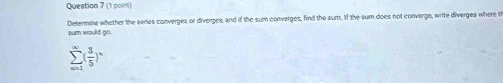 Determine whether the series converges or diverges, and if the sum converges, find the sum. If the sum does not converge, write diverges where th 
sum would go.
sumlimits _(n=1)^(∈fty)( 3/5 )^n