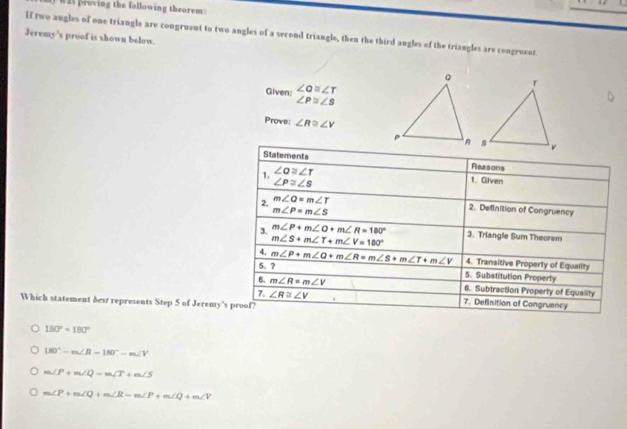 was proving the following theorem:
Jeremy 's proof is shown below. If two angles of one triangle are congruent to two angles of a second triangle, then the third angles of the triangles are congruent.
Given: ∠ alpha ≌ ∠ T
∠ P≌ ∠ S
Prove: ∠ R≌ ∠ V
Statements Reasons
1. ∠ alpha ≌ ∠ T
∠ P≌ ∠ S
1. Given
2. m∠ Q=m∠ T
m∠ P=m∠ S
2. Definition of Congruency
3. m∠ P+m∠ Q+m∠ R=180°
m∠ S+m∠ T+m∠ V=180°
3. Triangle Sum Theorem
4.
5. ? m∠ P+m∠ Q+m∠ R=m∠ S+m∠ T+m∠ V 4. Transitive Property of Equality
5. Substitution Properly
6. m∠ R=m∠ V 6. Subtraction Property of Equality
7. ∠ R≌ ∠ V 7. Definition of Congruency
Which statement best represents Step 5 of Jeremy's proof?
150°=180°
180°-m∠ R=180°-m∠ V
m∠ P+m∠ Q-m∠ T+m∠ S
m∠ P+m∠ Q+m∠ R-m∠ P+m∠ Q+m∠ V