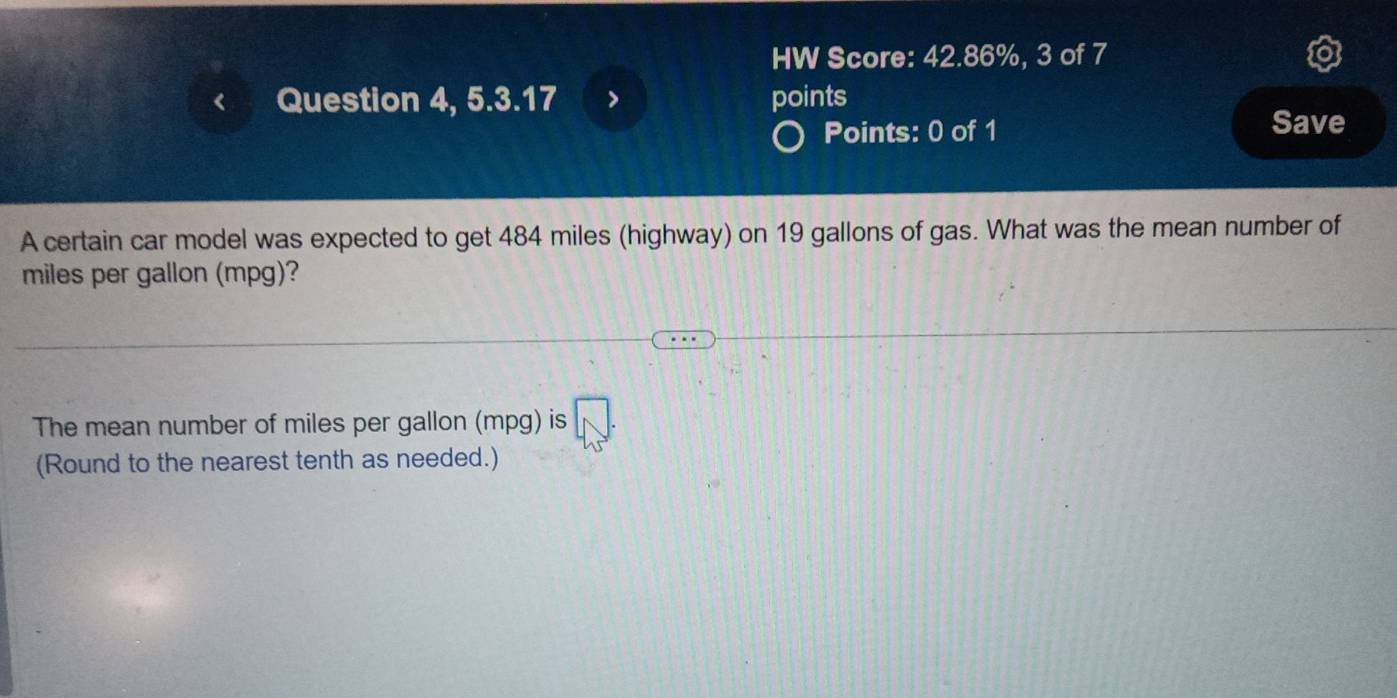 HW Score: 42.86%, 3 of 7 
Question 4, 5.3.17 points Save 
Points: 0 of 1 
A certain car model was expected to get 484 miles (highway) on 19 gallons of gas. What was the mean number of
miles per gallon (mpg)? 
The mean number of miles per gallon (mpg) is 
(Round to the nearest tenth as needed.)