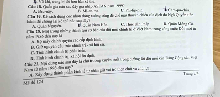 D. Vũ khí, trang bị tốt hơn hăn kẻ thủ.
Câu 18. Quốc gia nào sau đây gia nhập ASEAN năm 1999?
A. Bru-nây. B. Mi-an-ma. C. Phi-lip-pin. Ik Cam-pu-chia.
Câu 19. Kể sách dùng cọc nhọn đóng xuống sông để chế ngự thuyền chiến của địch do Ngô Quyền tiền
hành để chống lại kẻ thù nào sau đây?
A. Quân Nguyên. B. Quân Nam Hán. C. Thực dân Pháp. D. Quân Mông Cổ.
Câu 20. Một trong những thành tựu cơ bản của đổi mới chính trị ở Việt Nam trong công cuộc Đổi mới từ
năm 1986 đến nay là
A. Bộ máy chính quyền các cấp định hình.
B. Giữ nguyên cấu trúc chính trị - xã hội cũ.
C. Tình hình chính trị phát triển.
D. Tinh hình chính trị, xã hội ồn định.
Cầu 21. Nội dung nào sau đây là chú trương xuyên suốt trong đường lối đổi mới của Đăng Cộng sản Việt
Nam từ năm 1996 đến nay?
A. Xây dựng thành phần kinh tế tư nhân giữ vai trò then chốt và chủ lực.
Trang 2/4
Mã đê 124