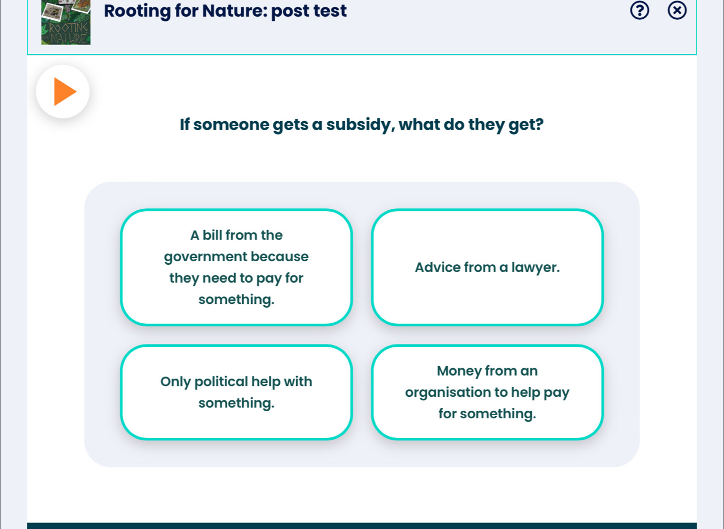 Rooting for Nature: post test
If someone gets a subsidy, what do they get?
A bill from the
government because
Advice from a lawyer.
they need to pay for
something.
Money from an
Only political help with
organisation to help pay
something.
for something.