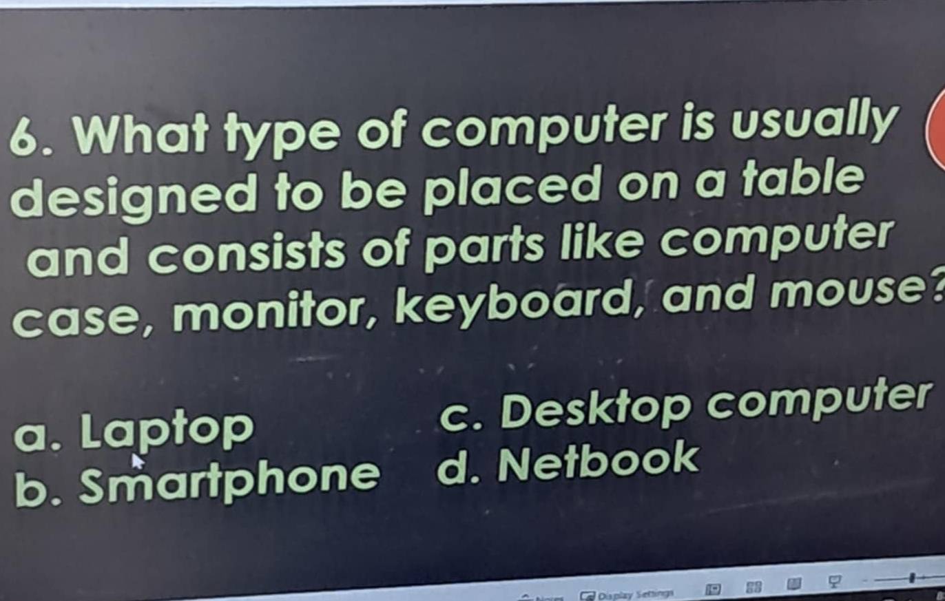 What type of computer is usually
designed to be placed on a table
and consists of parts like computer
case, monitor, keyboard, and mouse?
a. Laptop c. Desktop computer
b. Smartphone d. Netbook
Display Settings