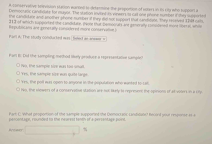 A conservative television station wanted to determine the proportion of voters in its city who support a
Democratic candidate for mayor. The station invited its viewers to call one phone number if they supported
the candidate and another phone number if they did not support that candidate. They received 1248 calls,
212 of which supported the candidate. (Note that Democrats are generally considered more liberal, while
Republicans are generally considered more conservative.)
Part A: The study conducted was | Select an answer ≌
Part B: Did the sampling method likely produce a representative sample?
No, the sample size was too small.
Yes, the sample size was quite large.
Yes, the poll was open to anyone in the population who wanted to call.
No, the viewers of a conservative station are not likely to represent the opinions of all voters in a city.
Part C: What proportion of the sample supported the Democratic candidate? Record your response as a
percentage, rounded to the nearest tenth of a percentage point.
Answer: □ %