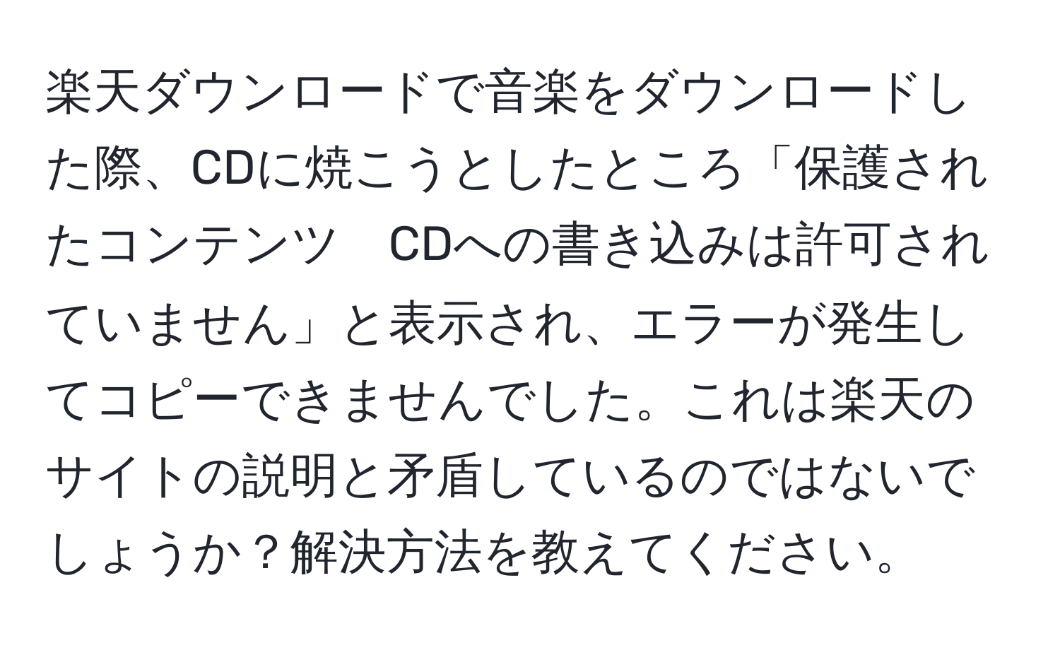 楽天ダウンロードで音楽をダウンロードした際、CDに焼こうとしたところ「保護されたコンテンツ　CDへの書き込みは許可されていません」と表示され、エラーが発生してコピーできませんでした。これは楽天のサイトの説明と矛盾しているのではないでしょうか？解決方法を教えてください。