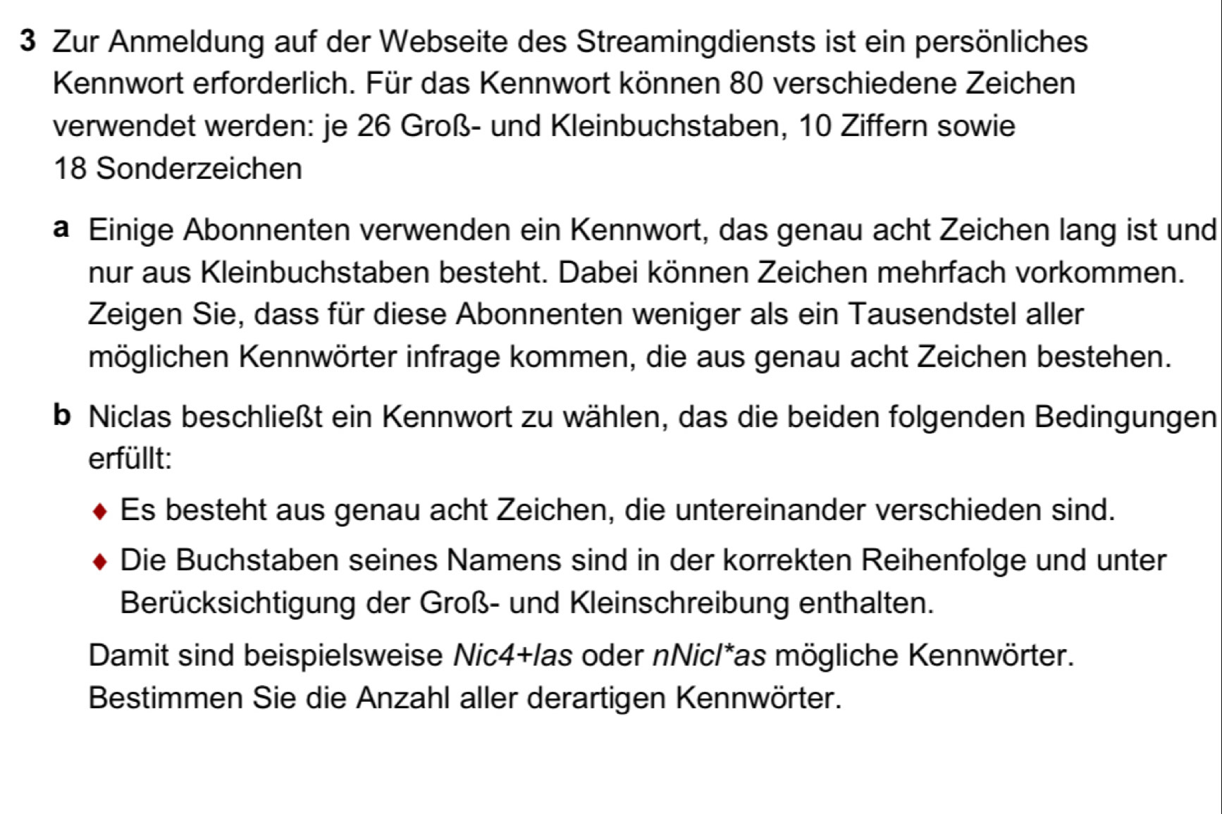 Zur Anmeldung auf der Webseite des Streamingdiensts ist ein persönliches 
Kennwort erforderlich. Für das Kennwort können 80 verschiedene Zeichen 
verwendet werden: je 26 Groß- und Kleinbuchstaben, 10 Ziffern sowie
18 Sonderzeichen 
a Einige Abonnenten verwenden ein Kennwort, das genau acht Zeichen lang ist und 
nur aus Kleinbuchstaben besteht. Dabei können Zeichen mehrfach vorkommen. 
Zeigen Sie, dass für diese Abonnenten weniger als ein Tausendstel aller 
möglichen Kennwörter infrage kommen, die aus genau acht Zeichen bestehen. 
b Niclas beschließt ein Kennwort zu wählen, das die beiden folgenden Bedingungen 
erfüllt: 
Es besteht aus genau acht Zeichen, die untereinander verschieden sind. 
Die Buchstaben seines Namens sind in der korrekten Reihenfolge und unter 
Berücksichtigung der Groß- und Kleinschreibung enthalten. 
Damit sind beispielsweise Nic4+las oder nNic/*as mögliche Kennwörter. 
Bestimmen Sie die Anzahl aller derartigen Kennwörter.