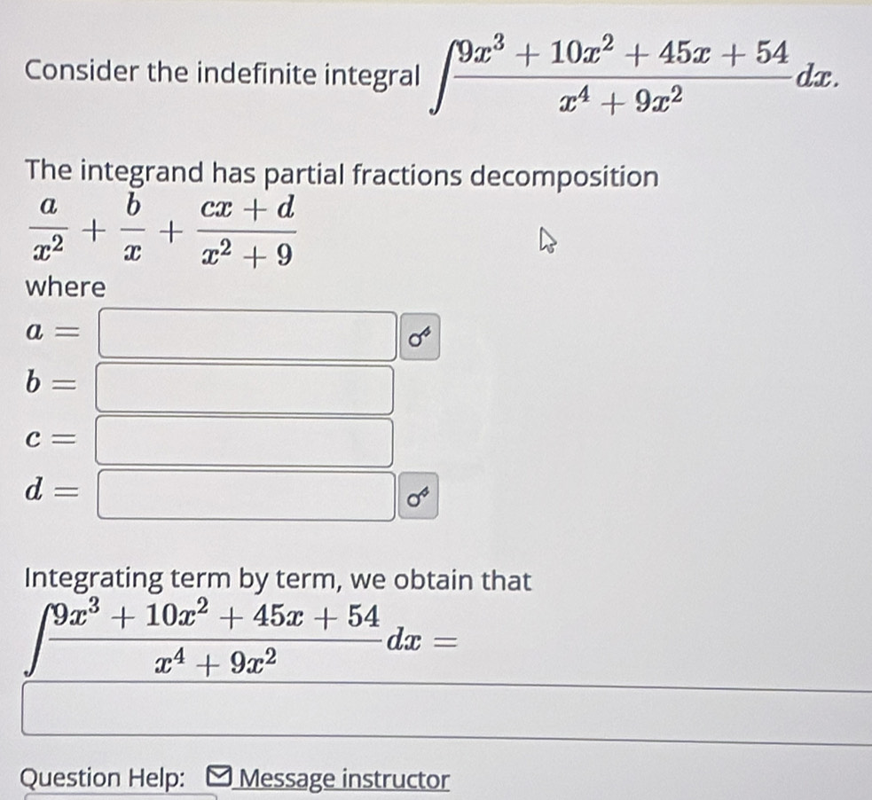 Consider the indefinite integral ∈t  (9x^3+10x^2+45x+54)/x^4+9x^2 dx. 
The integrand has partial fractions decomposition
 a/x^2 + b/x + (cx+d)/x^2+9 
where
a=
^circ  sigma^4
b=
c=
d=
0^4
Integrating term by term, we obtain that
∈t  (9x^3+10x^2+45x+54)/x^4+9x^2 dx=
Question Help: Message instructor