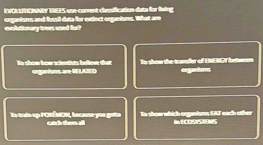 EVOLUTONAY TREES use current classification data for living
organisms and fossil data for ext inct organisms. What are
evoluttionary trees used for?
To show how scientists believe that To show the transfer of ENERGY between
organisms are RELATED organisms
To train up POKÉMON, because you gota To show which organisms EAT each other
catch them all in BCOS STENS