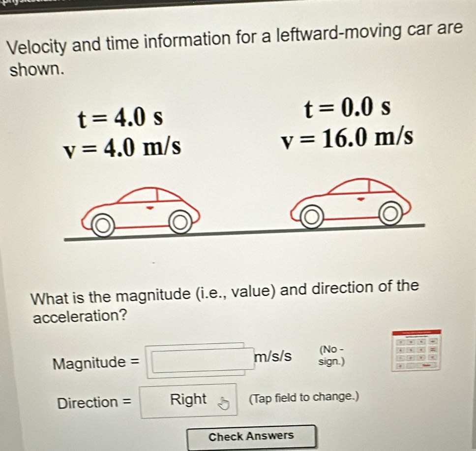 Velocity and time information for a leftward-moving car are 
shown.
t=4.0s
t=0.0s
v=4.0m/s
v=16.0m/s
What is the magnitude (i.e., value) and direction of the 
acceleration? 
(No -
Magnitude=□ m/s/s sign.) 
Direction =Right (Tap field to change.) 
Check Answers