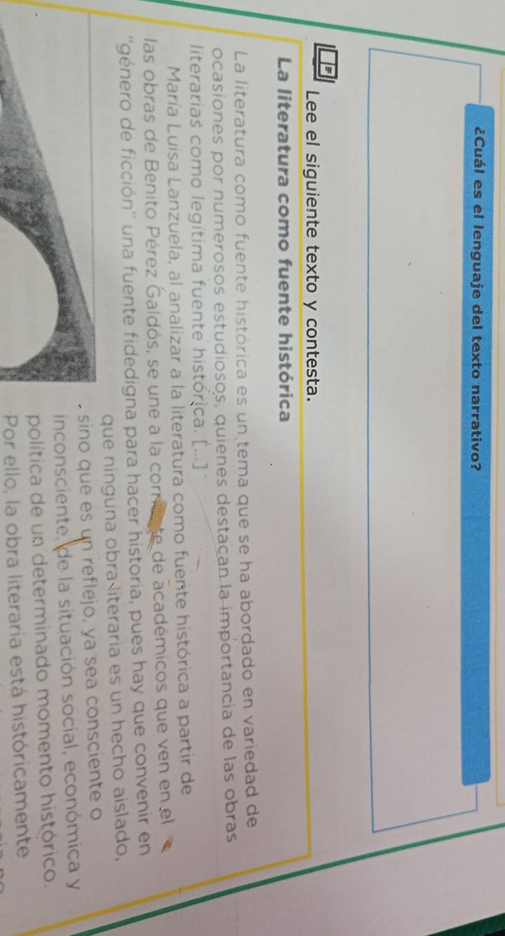 ¿Cuál es el lenguaje del texto narrativo? 
E 
Lee el siguiente texto y contesta. 
La literatura como fuente histórica 
La literatura como fuente histórica es un tema que se ha abordado en variedad de 
ocasiones por numerosos estudiosos, quienes destacan la importancia de las obras 
literarias como legítima fuente histórica. [...] 
María Luisa Lanzuela, al analizar a la literatura como fuente histórica a partir de 
las obras de Benito Pérez Galdós, se une a la corriv te de académicos que ven en el 
''género de ficción'' una fuente fidedigna para hacer historia, pues hay que convenir en 
que ninguna obra literaria es un hecho aislado, 
sino que es un reflejo, ya sea consciente o 
inconsciente, de la situación social, económica y 
política de un determinado momento histórico. 
Por ello, la obra literaria está históricamente