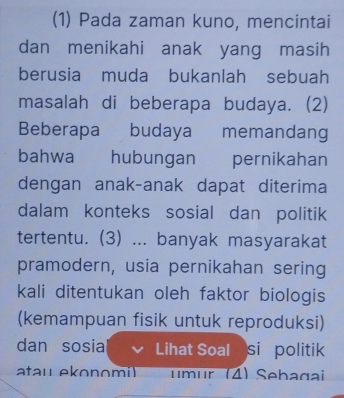 (1) Pada zaman kuno, mencintai 
dan menikahi anak yang masih 
berusia muda bukanlah sebuah 
masalah di beberapa budaya. (2) 
Beberapa budaya memandang 
bahwa hubungan pernikahan 
dengan anak-anak dapat diterima 
dalam konteks sosial dan politik 
tertentu. (3) ... banyak masyarakat 
pramodern, usia pernikahan sering 
kali ditentukan oleh faktor biologis 
(kemampuan fisik untuk reproduksi) 
dan sosia Lihat Soal si politik 
atau ekon omi umur (4) Sebagai