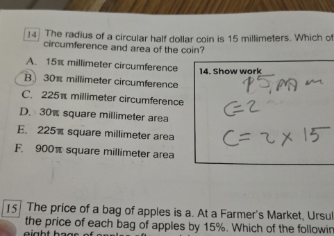 The radius of a circular half dollar coin is 15 millimeters. Which of
circumference and area of the coin?
A. 15π millimeter circumference
14. Show work
B 30π millimeter circumference
C. 225π millimeter circumference
D. 30π square millimeter area
E. 225π square millimeter area
F. 900π square millimeter area
15 The price of a bag of apples is a. At a Farmer's Market, Ursul
the price of each bag of apples by 15%. Which of the followir