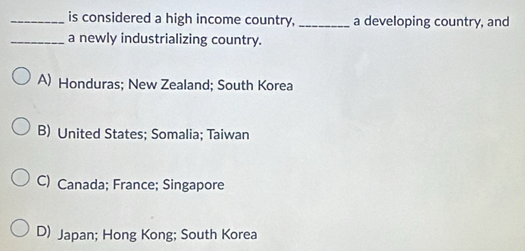 is considered a high income country, _a developing country, and
_a newly industrializing country.
A) Honduras; New Zealand; South Korea
B) United States; Somalia; Taiwan
C) Canada; France; Singapore
D) Japan; Hong Kong; South Korea