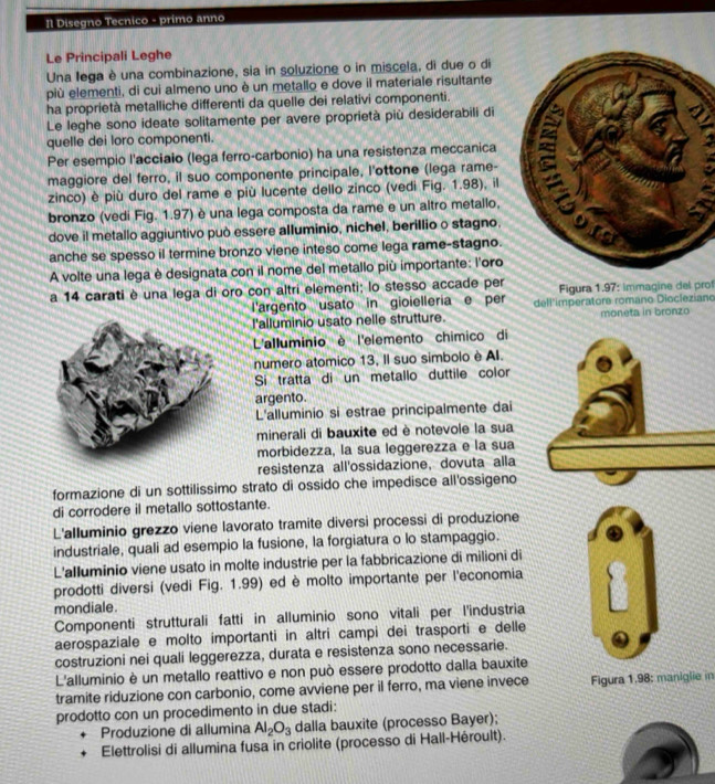 Π Disegno Tecnico - primo anno
Le Principali Leghe
Una lega è una combinazione, sia in soluzione o in miscela, di due o di
più elementi, di cui almeno uno è un metallo e dove il materiale risultante
ha proprietà metalliche differenti da quelle dei relativi componenti.
Le leghe sono ideate solitamente per avere proprietà più desiderabili di
quelle dei loro componenti.
maggiore del ferro, il suo componente principale, l'ottone (lega rame- 
Per esempio l'acciaio (lega ferro-carbonio) ha una resistenza meccanica
zinco) è più duro del rame e più lucente dello zinco (vedi Fig. 1.98), il
bronzo (vedi Fig. 1.97) è una lega composta da rame e un altro metallo,
dove il metallo aggiuntivo può essere alluminio, nichel, berillio o stagno, 
anche se spesso il termine bronzo viene inteso come lega rame-stagno.
A volte una lega è designata con il nome del metallo più importante: l'oro
a 14 carati è una lega di oro con altri elementi; lo stesso accade per  Figura 1.97: immagine del prof
l'argento usato in gioielleria e per dell"imperators romano Diocleziano
l'alluminio usato nelle strutture. moneta in bronzo
L'alluminio è l'elemento chímico di
numero atomico 13, Il suo simbolo è AI.
Si tratta di un metallo duttile color
argento.
L'alluminio si estrae principalmente dai
minerali di bauxite ed è notevole la sua
morbidezza, la sua leggerezza e la sua
resistenza all'ossidazione, dovuta alla
formazione di un sottilissimo strato di ossido che impedisce all'ossigeno
di corrodere il metallo sottostante.
L'alluminio grezzo viene lavorato tramite diversi processi di produzione
industriale, quali ad esempio la fusione, la forgiatura o lo stampaggio.
L'alluminio viene usato in molte industrie per la fabbricazione di milioni di
prodotti diversi (vedi Fig. 1.99) ed è molto importante per l'economia
mondiale.
Componenti strutturali fatti in alluminio sono vitali per l'industria
aerospaziale e molto importanti in altri campi dei trasporti e delle
costruzioni nei quali leggerezza, durata e resistenza sono necessarie.
L'alluminio è un metallo reattivo e non può essere prodotto dalla bauxite
tramite riduzione con carbonio, come avviene per il ferro, ma viene invece Figura 1.98: maniglie in
prodotto con un procedimento in due stadi:
Produzione di allumina Al_2O_3 dalla bauxite (processo Bayer);
Elettrolisi di allumina fusa in criolite (processo di Hall-Héroult).