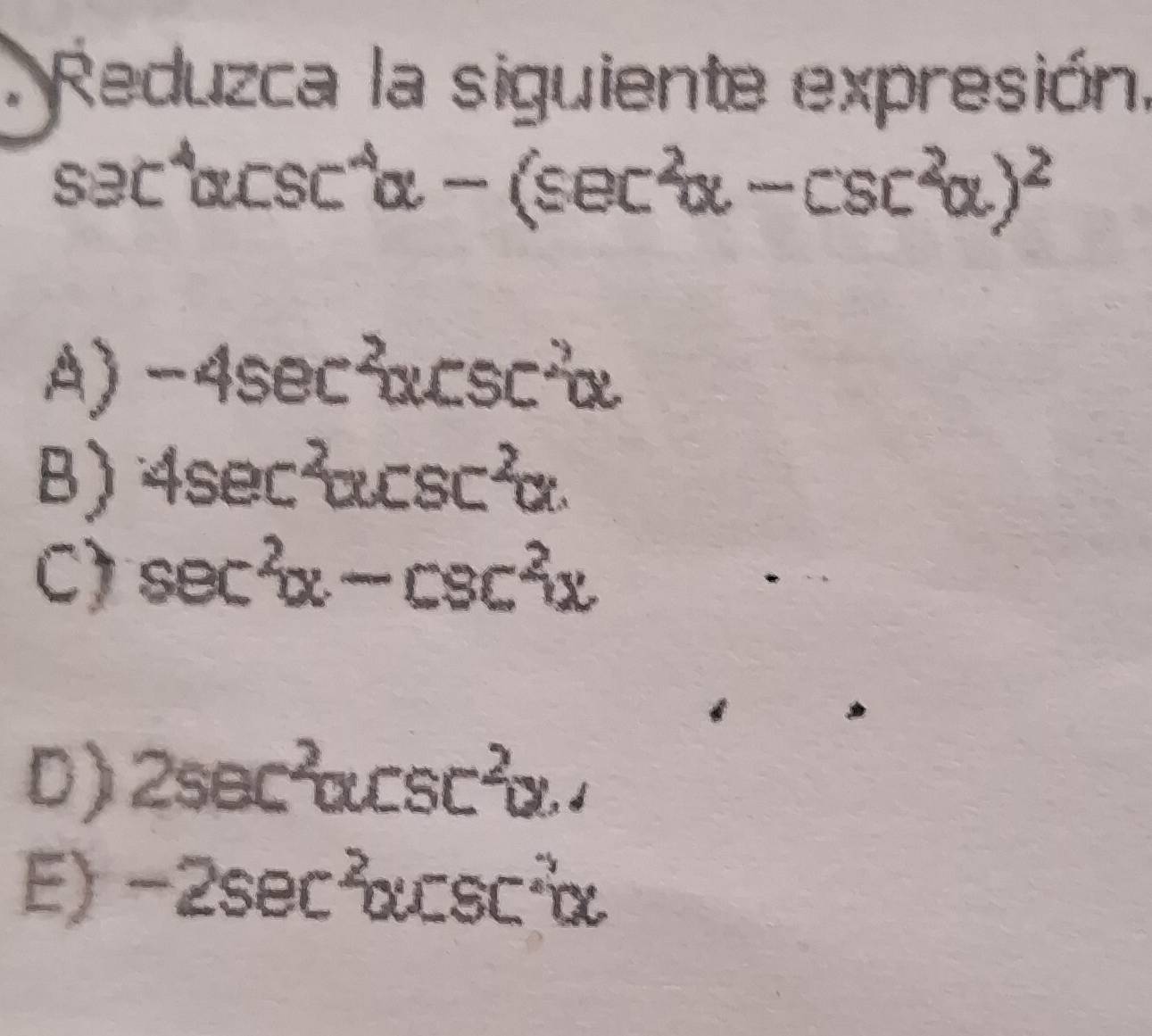 Reduzca la siguiente expresión.
sec^4alpha csc^4alpha -(sec^2alpha -csc^2alpha )^2
A) -4sec^2alpha csc^2alpha
B) 4sec^2alpha csc^2alpha.
C) sec^2alpha -csc^2alpha
D) 2sec^2alpha csc^2alpha .J
E) -2sec^2alpha csc^2alpha