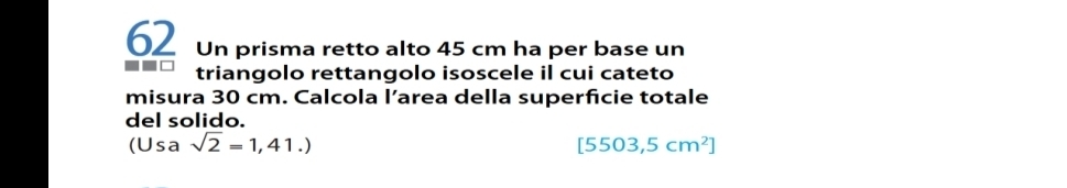 Un prisma retto alto 45 cm ha per base un 
triangolo rettangolo isoscele il cui cateto 
misura 30 cm. Calcola l’area della superfcie totale 
del solido.
(Usa sqrt(2)=1,41.)
[5503,5cm^2]