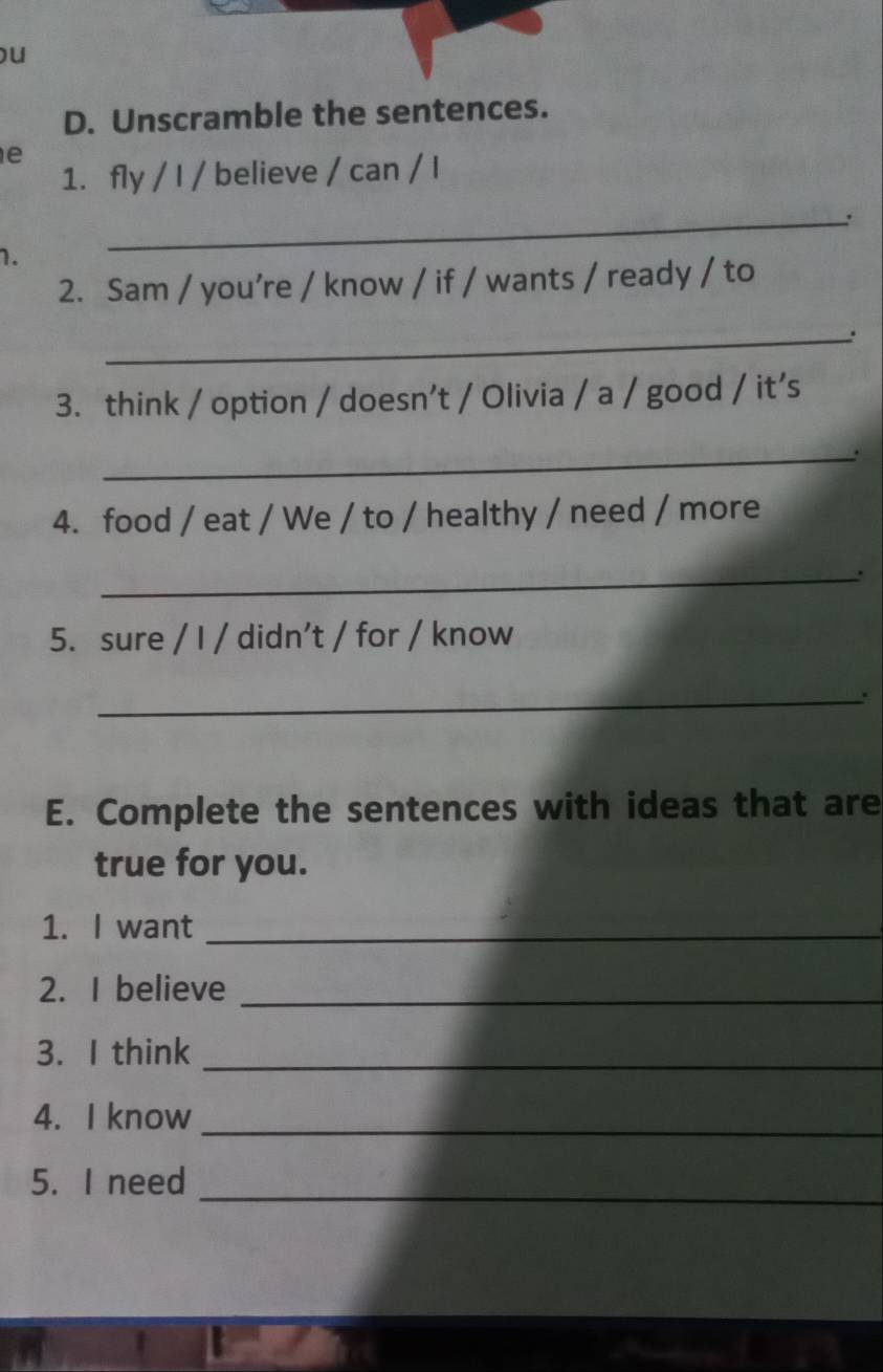 Unscramble the sentences. 
e 
1. fly / I / believe / can / I 
_: 
1. 
2. Sam / you’re / know / if / wants / ready / to 
_. 
3. think / option / doesn’t / Olivia / a / good / it’s 
_、 
4. food / eat / We / to / healthy / need / more 
_ 
5. sure / I / didn’t / for / know 
_ 
E. Complete the sentences with ideas that are 
true for you. 
1. I want_ 
2. I believe_ 
3. I think_ 
4. I know_ 
_ 
5. I need