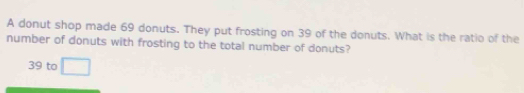 A donut shop made 69 donuts. They put frosting on 39 of the donuts. What is the ratio of the
number of donuts with frosting to the total number of donuts?
39 to