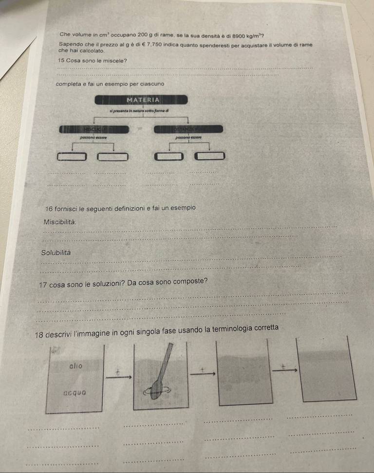 Che volume in cm^3 occupano 200 g di rame, se la sua densità è di 8900 kg/m²? 
Sapendo che il prezzo al g è di € 7,750 indica quanto spenderesti per acquistare il volume di rame 
che hai calcolato. 
15 Cosa sono le miscele? 
_ 
_ 
completa e fai un esempio per ciascuno 
_ 
_ 
_ 
16 fornisci le seguenti definizioni e fai un esempio 
_ 
Miscibilità: 
_ 
_ 
Solubilità 
_ 
_ 
17 cosa sono le soluzioni? Da cosa sono composte? 
_ 
_ 
i singola fase usando la terminologia corretta 
_ 
_ 
_ 
_ 
_ 
_ 
_ 
_ 
_ 
_ 
_ 
_