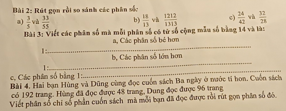 Rút gọn rồi so sánh các phân số: 
a)  3/5  và  33/55   18/13  và  1212/1313 
b) 
c)  24/42  và  32/28 
Bài 3: Viết các phân số mà mỗi phân số có tử số cộng mẫu số bằng 14 và là: 
_ 
a, Các phân số bé hơn 
1: 
_ 
b, Các phân số lớn hơn 
_ 
1: 
c, Các phân số bằng 1: 
Bài 4. Hai bạn Hùng và Dũng cùng đọc cuốn sách Ba ngày ở nước tí hon. Cuốn sách 
có 192 trang. Hùng đã đọc được 48 trang, Dung đọc được 96 trang 
Viết phân số chỉ số phần cuốn sách mà mỗi bạn đã đọc được rồi rút gọn phân số đó.