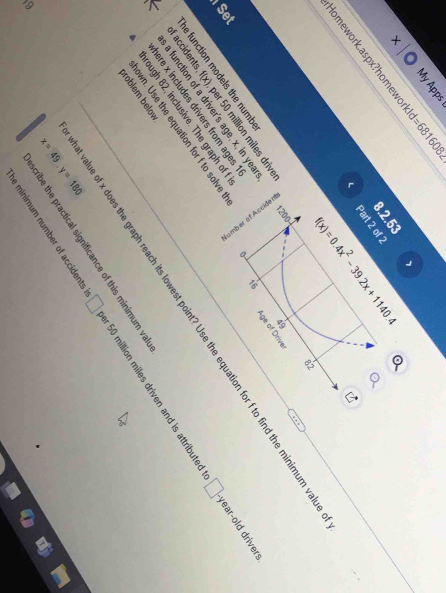 MyApps 
∠ 581 
+ 
8.2.53 
omework.aspx?homewor 608 
Part 2 of 2 
( f(x)=0.4x^2-39.2x+1140.4
82
1200
49
Age of Driver
0
□. year-old drivers 
Set 
of accidents f(x) ber 50 million miles drive 
e function models the numb 
a function of a driver's age, x, in yea
16
value of x does the graph reach its lowest point? Use the equation for f to find the minimum va 
ere x includes drivers from ages 
rough 82, inclusive. The graph of 
own. Use the equation for f to solve 
broblem below 
e minimum number of accidents □ 50 million miles driven and is attributed 
cribe the practical significance of this minimum va
x=49, y=180
9