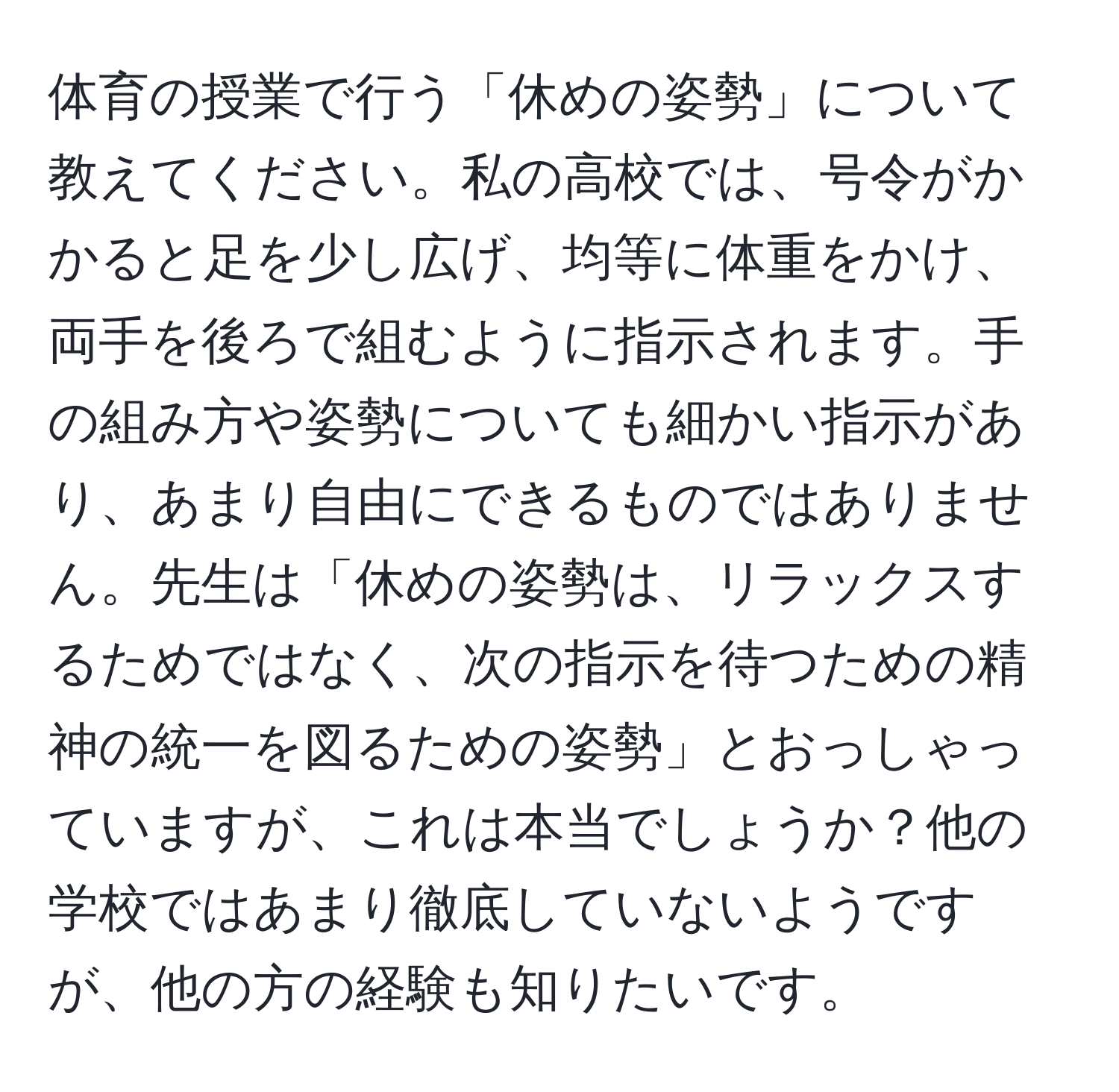 体育の授業で行う「休めの姿勢」について教えてください。私の高校では、号令がかかると足を少し広げ、均等に体重をかけ、両手を後ろで組むように指示されます。手の組み方や姿勢についても細かい指示があり、あまり自由にできるものではありません。先生は「休めの姿勢は、リラックスするためではなく、次の指示を待つための精神の統一を図るための姿勢」とおっしゃっていますが、これは本当でしょうか？他の学校ではあまり徹底していないようですが、他の方の経験も知りたいです。