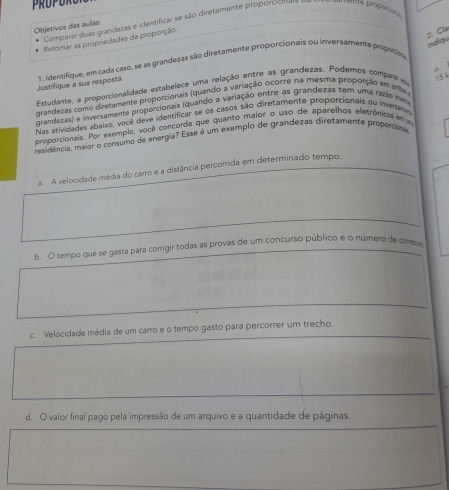 Comparar duas grandezas e identificar se são diretamente proporcion a 
pré propaf 
Objetivos das aulas:
Retomar as propriedades da proporção
2. Cla ndiou
Justifique a sua resposta 1 . Identifique, em cada caso, se as grandezas são diretamente proporcionais ou inversamente propoos
Estudante, a proporcionalidade estabelece uma relação entre as grandezas. Podemos compate ea
arandezas como diretamente proporcionais (quando a variação ocorre na mesma proporção em mbe s 
grandezas) e inversamente proporcionais (quando a variação entre as grandezas tem uma razão ines
Nas atividades abaito, você deve identificar se os casos são diretamente proporcionais ou inveranes
proporcionais. Por exemplo, você concorda que quanto maior o uso de aparelhos eletrônicos em 
residência, maior o consumo de energia? Esse é um exemplo de grandezas diretamente proportiónio
. A velocidade média do carro e a distância percorrida em determinado tempo.
b. O tempo que se gasta para corrigir todas as provas de um concurso público e o número de combe
c. Velocidade média de um carro e o tempo gasto para percorrer um trecho.
d. O valor final pago pela impressão de um arquivo e a quantidade de páginas.