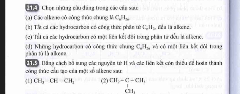 204 Chọn những câu đúng trong các câu sau: 
(a) Các alkene có công thức chung là C_nH_2n. 
(b) Tất cả các hydrocarbon có công thức phân tử C_nH_2n đều là alkene. 
(c) Tất cả các hydrocarbon có một liên kết đôi trong phân tử đều là alkene. 
(d) Những hydrocarbon có công thức chung C_nH_2n và có một liên kết đôi trong 
phân tử là alkene. 
20 Bằng cách bổ sung các nguyên tử H và các liên kết còn thiếu để hoàn thành 
công thức cấu tạo của một số alkene sau: 
(1) CH_3-CH-CH_2 (2) beginarrayr CH_2-C-CH_3 CH_3endarray