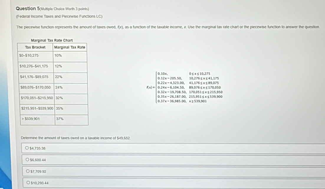 Question 5(Multiple Choice Worth 3 points)
(Federal Income Taxes and Piecewise Functions LC)
The piecewise function represents the amount of taxes owed, f(x) , as a function of the taxable income, x. Use the marginal tax rate chart or the piecewise function to answer the question.
Determine the amount of taxes owed on a taxable income of $49,652.
$4,735.38
$6,600.44
$7,709.92
$10,293.44