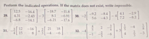 Perform the indicated operations. If the matrix does not exist, write impossible. 
19. beginbmatrix 12.5&-16.4 4.31&-2.43 -6.8&-14.1endbmatrix -3beginbmatrix -18.7&-11.8 8.1&-6.91 -6.21&-17.6endbmatrix 30 -2beginbmatrix -9.2&-8.4 5.6&-4.3endbmatrix -4beginbmatrix 4.1&-2.9 7.2&-8.2endbmatrix
31. - 3/4 beginbmatrix 12&-16 15&8endbmatrix + 2/3 beginbmatrix 21&18 -4&-6endbmatrix 32. -4beginbmatrix  4/5 &2&- 3/4  -1&- 2/5 &-6endbmatrix +3beginbmatrix  1/5 &-4& 1/8  4& 2/3 &-3endbmatrix