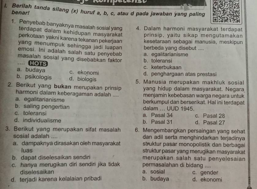 Berilah tanda silang (x) huruf a, b, c, atau d pada jawaban yang paling
benar!
1. Penyebab banyaknya masalah sosial yang 4. Dalam harmoni masyarakat terdapat
terdapat dalam kehidupan masyarakat prinsip, yaitu sikap mengutamakan
perkotaan yakni karena tekanan pekerjaan kesetaraan sebagai manusia, meskipun
yang menumpuk sehingga jadi luapan berbeda yang disebut ....
emosi. Ini adalah salah satu penyebab a. egalitarianisme
masalah sosial yang disebabkan faktor b. toleransi
HOTS c. keterbukaan
a. budaya c. ekonomi d. penghargaan atas prestasi
b. psikologis d. biologis
5. Manusia merupakan makhluk sosial
2. Berikut yang bukan merupakan prinsip yang hidup dalam masyarakat. Negara
harmoni dalam keberagaman adalah .... menjamin kebebasan warga negara untuk
a. egalitarianisme berkumpul dan berserikat. Hal ini terdapat
b. saling pengertian dalam ... UUD 1945.
c. toleransi a. Pasal 34 c. Pasal 28
d. individualisme b. Pasal 31 d. Pasal 27
3. Berikut yang merupakan sifat masalah 6. Mengembangkan persaingan yang sehat
sosial adalah .... dan adil serta menghindarkan terjadinya
a. dampaknya dirasakan oleh masyarakat struktur pasar monopolistik dan berbagai
luas struktur pasar yang merugikan masyarakat
b. dapat diselesaikan sendiri merupakan salah satu penyelesaian
c. hanya merugikan diri sendiri jika tidak permasalahan di bidang ....
diselesaikan a. sosial c. gender
d. terjadi karena kelalaian pribadi b. budaya d. ekonomi