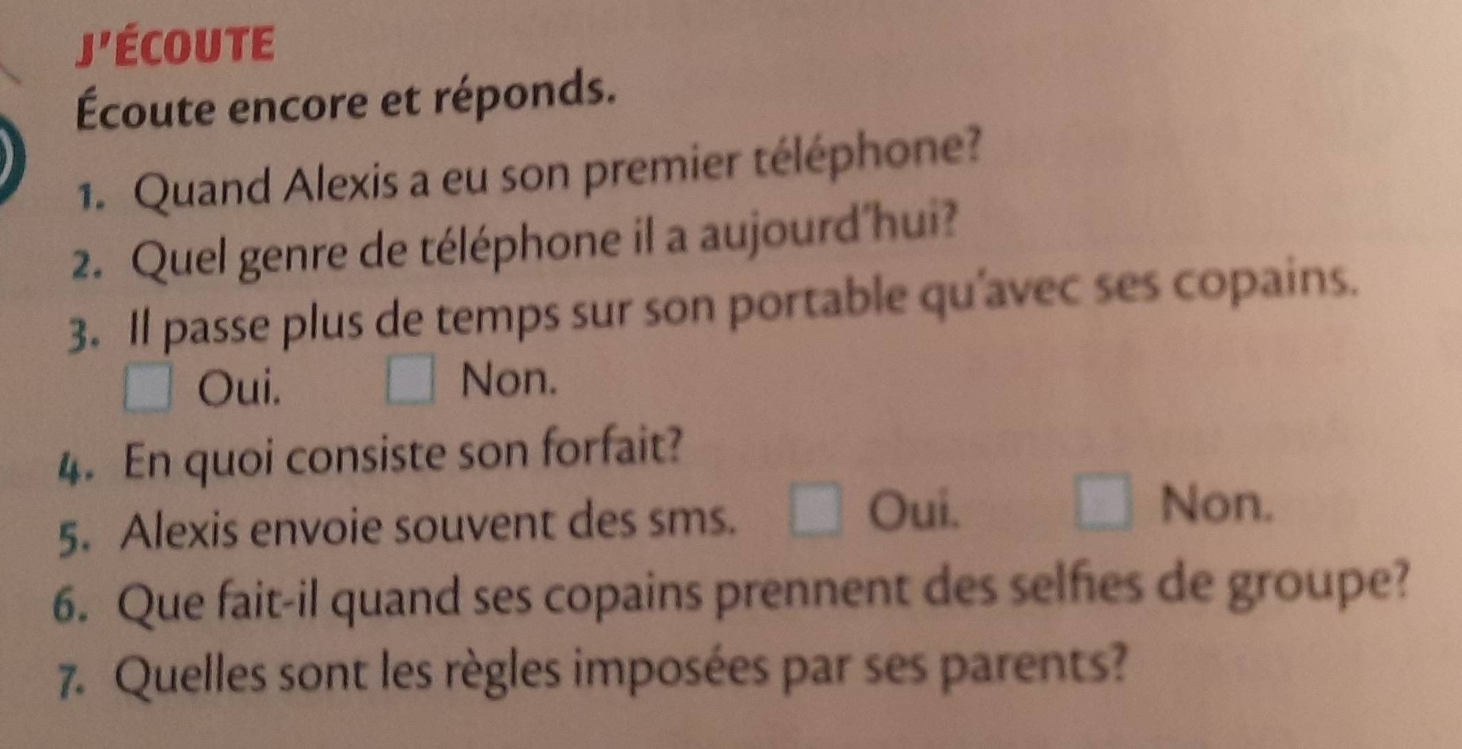 coute
Écoute encore et réponds.
1. Quand Alexis a eu son premier téléphone?
2. Quel genre de téléphone il a aujourd'hui?
3. Il passe plus de temps sur son portable qu’avec ses copains.
Oui.
Non.
4. En quoi consiste son forfait?
5. Alexis envoie souvent des sms.
Oui. Non.
6. Que fait-il quand ses copains prennent des selfies de groupe?
7. Quelles sont les règles imposées par ses parents?