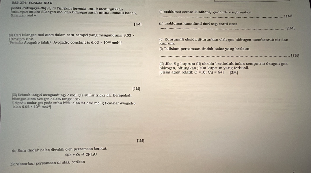 BAB 2T4: SOALAN NO 6 
[2024 Putrajaya-06] (a) (i) Tuliskan formula untuk menunjukkan 
hubungan antara bilangan mol dan bilangan zarah untuk sesuatu bahan. (i) maklumat sccara kualitatif/ qualitative information 
Bilangan mol = _[1M] 
[1M] (ii) maklumat kuantitatif dari segi entiti asas 
_[1M] 
(ii) Cari bilangan mol atom dalam satu sampel yang mengandungi 9.03 ×
10² atom zink. (c) Kuprum(II) oksída diturunkan oleh gas hidrogen membentuk air dan 
[Pemalar Avogadro ialah/ Avogadro constant is 6.02* 10^(23) m 9^(1-1)] kuprum. 
(i) Tuliskan persamaan tindak balas yang berlaku. 
_[1M] 
(ii) Jika 8 g kuprum (II) oksída bertindak balas sempurna dengan gas 
hidrogen, hitungkan jisim kuprum yang terhasil. 
[Jisim atom relatif: O=16; Cu=64 [ 3M ] 
[1M] 
(ii) Sebuah tangii mengandungi 2 mol gas sulfur trioksida. Berapakah 
bilangan atom oksigen dalam tangki itu? 
[Isipadu molar gas pada suhu bilik ialah 24dm^3 m 1-1; Pemalar Avogadro 
ialah 6.02* 10^(23) m 0^(1-1)
[1M] 
(b) Satu tindak balas diwakili oleh persamaan berikut:
4Na+O_2to 2Na_2O
Berdasarkan persamaan di atas, berikan