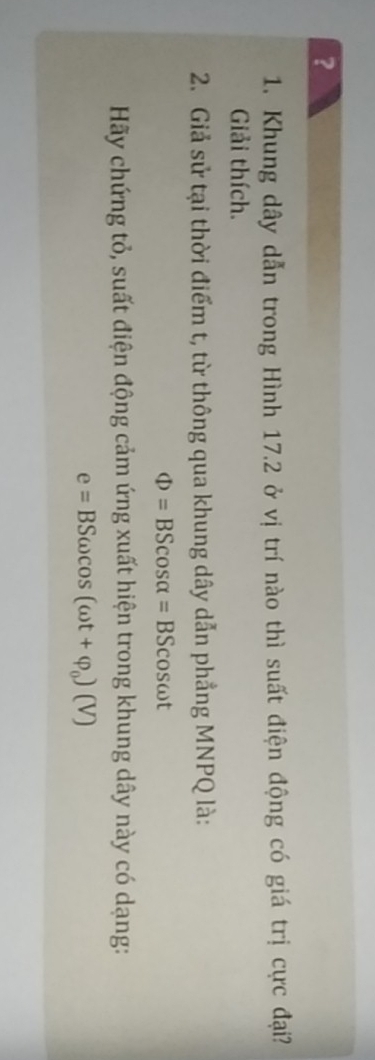 ? 
1. Khung dây dẫn trong Hình 17.2 ở vị trí nào thì suất điện động có giá trị cực đại? 
Giải thích. 
2. Giả sử tại thời điểm t, từ thông qua khung dây dẫn phẳng MNPQ là:
Phi =BScos alpha =BScos omega t
Hãy chứng tỏ, suất điện động cảm ứng xuất hiện trong khung dây này có dạng:
e=BSomega cos (omega t+varphi _0)(V)