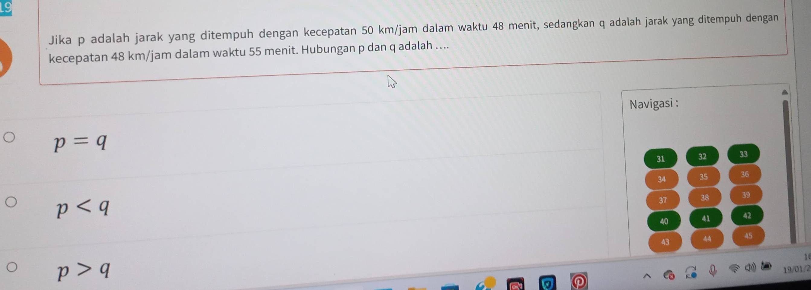 Jika p adalah jarak yang ditempuh dengan kecepatan 50 km/jam dalam waktu 48 menit, sedangkan q adalah jarak yang ditempuh dengan
kecepatan 48 km/jam dalam waktu 55 menit. Hubungan p dan q adalah ....
a
Navigasi :
p=q
31 32 33
34 35 36
p
37 38 39
40 41 42
43 44 45
1
p>q
19/01/2